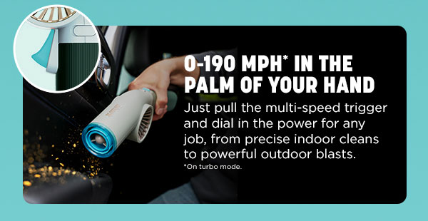 0-190 MPH* in the palm of your hand. Just pull the multi-speed trigger and dial in the power for any job, from precision indoor cleans to powerful outdoor blasts. *On turbo mode.