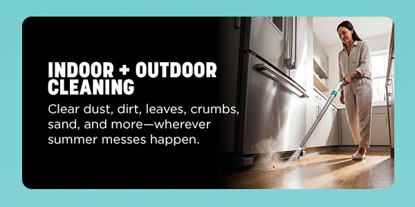 Indoor + outdoor cleaning. Clear dust, dirt, leaves, crumbs, sand, and more--wherever summer messes happen.