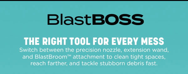 BlastBoss. The right tool for every mess. Switch between the precision nozzle, extension wand, and BlastBroom attachment to clean tight spaces, reach farther, and tackle stubborn debris fast.