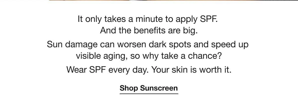 It only takes a minute to apply SPF. And the benefits are big. | Sun damage can worsen dark spots and speed up visible aging, so why take a chance? | Wear SPF every day. Your skin is worth it. | Shop Sunscreen