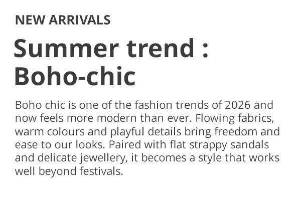 NEW ARRIVALS Summer trend : Boho-chic Boho chic is one of the fashion trends of 2026 and now feels more modern than ever. Flowing fabrics, warm colours and playful details bring freedom and ease to our looks. Paired with flat strappy sandals and delicate jewellery, it becomes a style that works well beyond festivals.