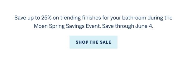 For people who want their bathroom to feel finished. Save up to 25% on trending finishes for your bathroom during the Moen Spring Savings Event! Save through June 4. Shop the Sale