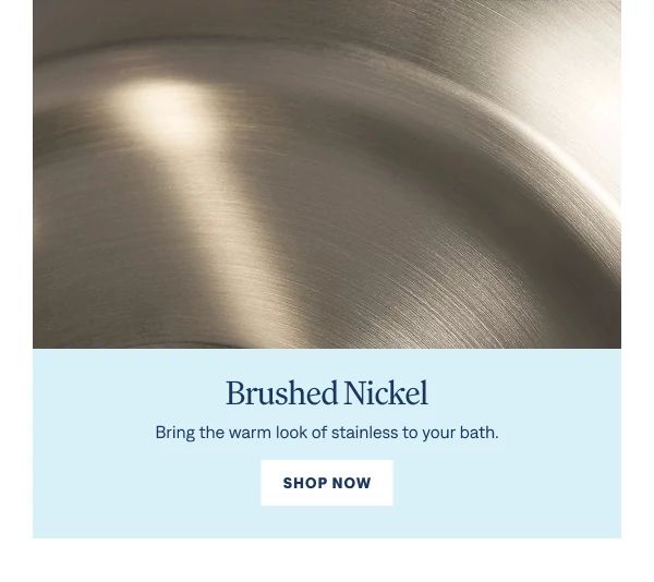 Brushed Nickel Bring the warm look of stainless to your bath. Shop Now