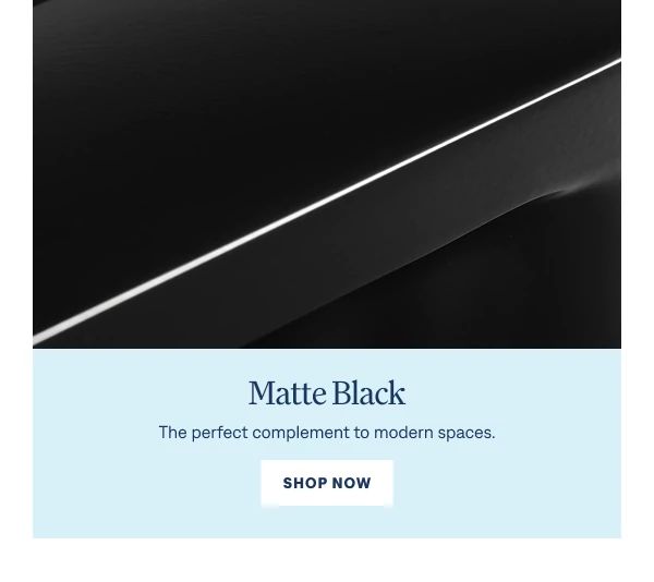Matte Black The perfect complement to modern spaces. Shop Now
