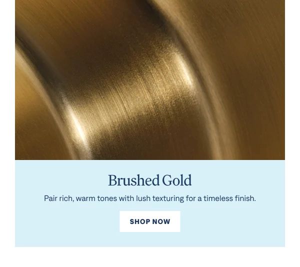 Brushed Gold Pair rich, warm tones with lush texturing for a timeless finish. Shop Now