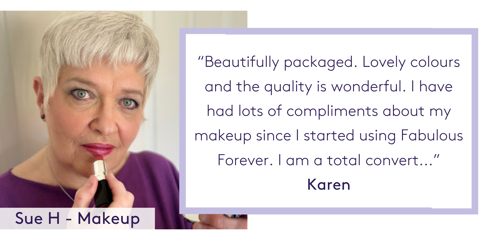 “Beautifully packaged. Lovely colours and the quality is wonderful. I have had lots of compliments about my makeup since I started using Fabulous Forever. I am a total convert...” Karen