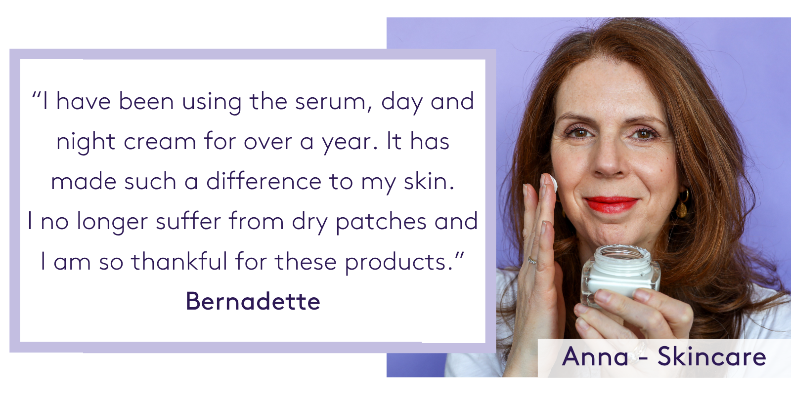 “I have been using the serum, day and night cream for over a year. It has made such a difference to my skin. I no longer suffer from dry patches and I am so thankful for these products.” Bernadette
