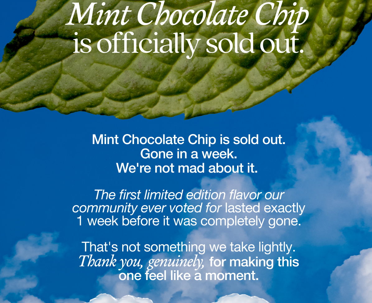 Mint Chocolate Chip is sold out. Gone in a week. We're not mad about it.    The first limited edition flavor our community ever voted for lasted exactly 1 week before it was completely gone.   That's not something we take lightly. Thank you, genuinely, for making this one feel like a moment.