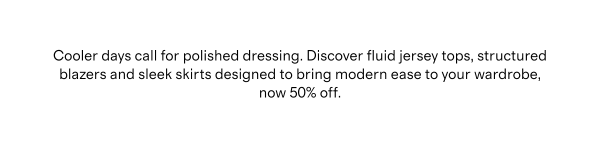Cooler days call for polished dressing. Discover fluid jersey tops, structured blazers and sleek skirts designed to bring modern ease to your wardrobe, now 50% off.