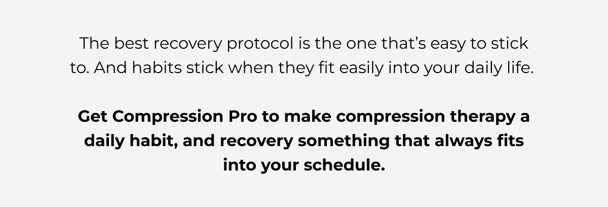 The best recovery protocol is the one that’s easy to stick to. And habits stick when they fit easily into your daily life.   Get Compression Pro to make compression therapy a daily habit, and recovery something that always fits into your schedule.