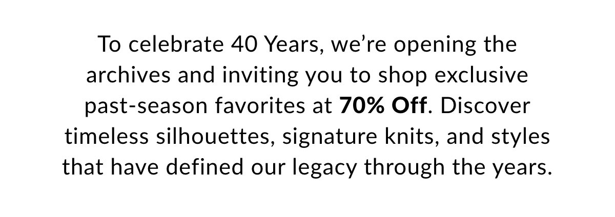 To celebrate 40 Years, we’re opening the archives and inviting you to shop exclusive past-season favorites at 70% Off. Discover timeless silhouettes, signature knits, and styles that have defined our legacy through the years. >>