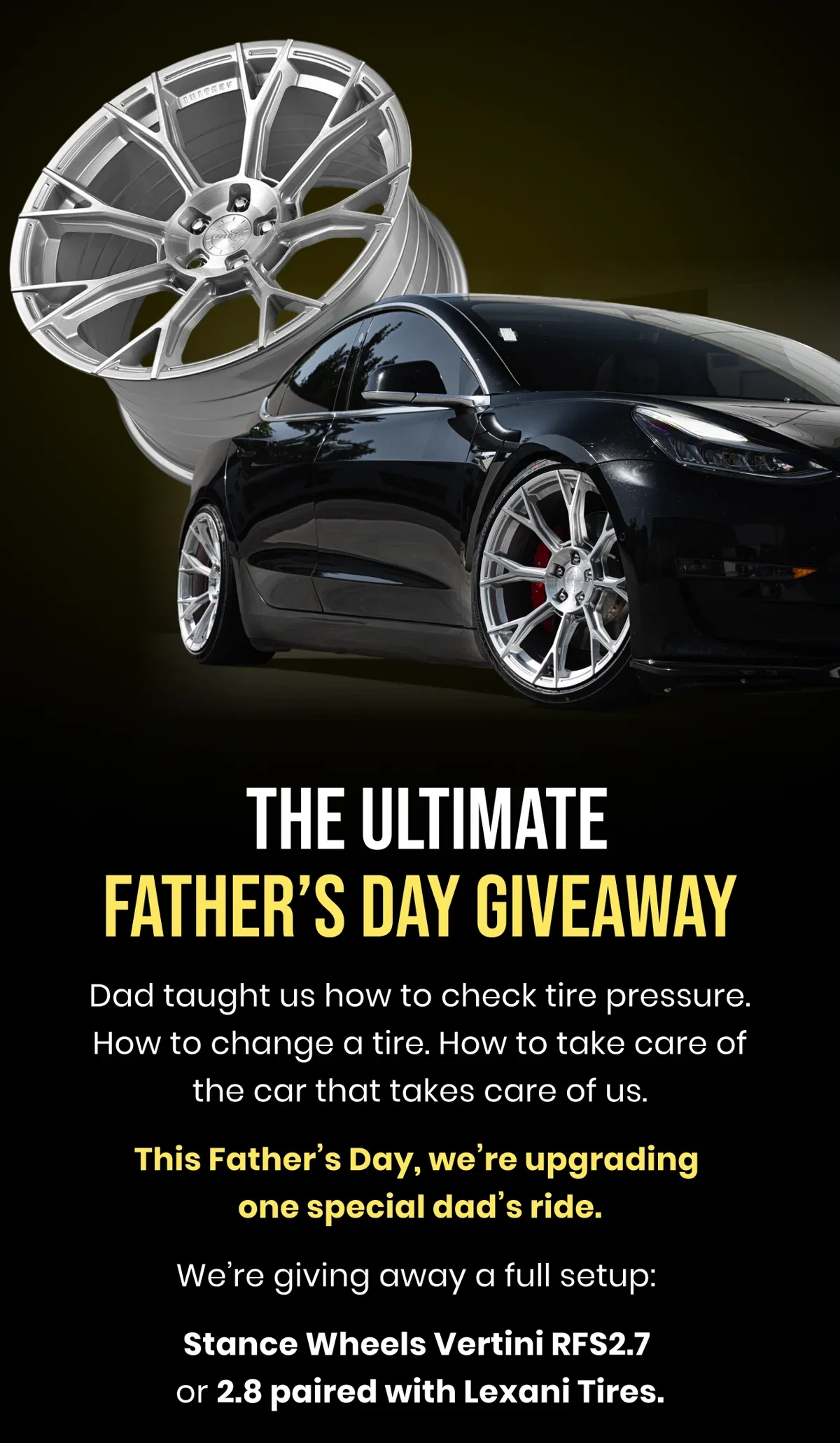 THE ULTIMATE FATHER'S DAY GIVEAWAY Dad taught us how to check tire pressure. How to change a tire. How to take care of the car that takes care of us. This Father's Day, we're upgrading one special dad's ride. We're giving away a full setup: Stance Wheels Vertini RFS2.7 or 2.8 paired with Lexani Tires.