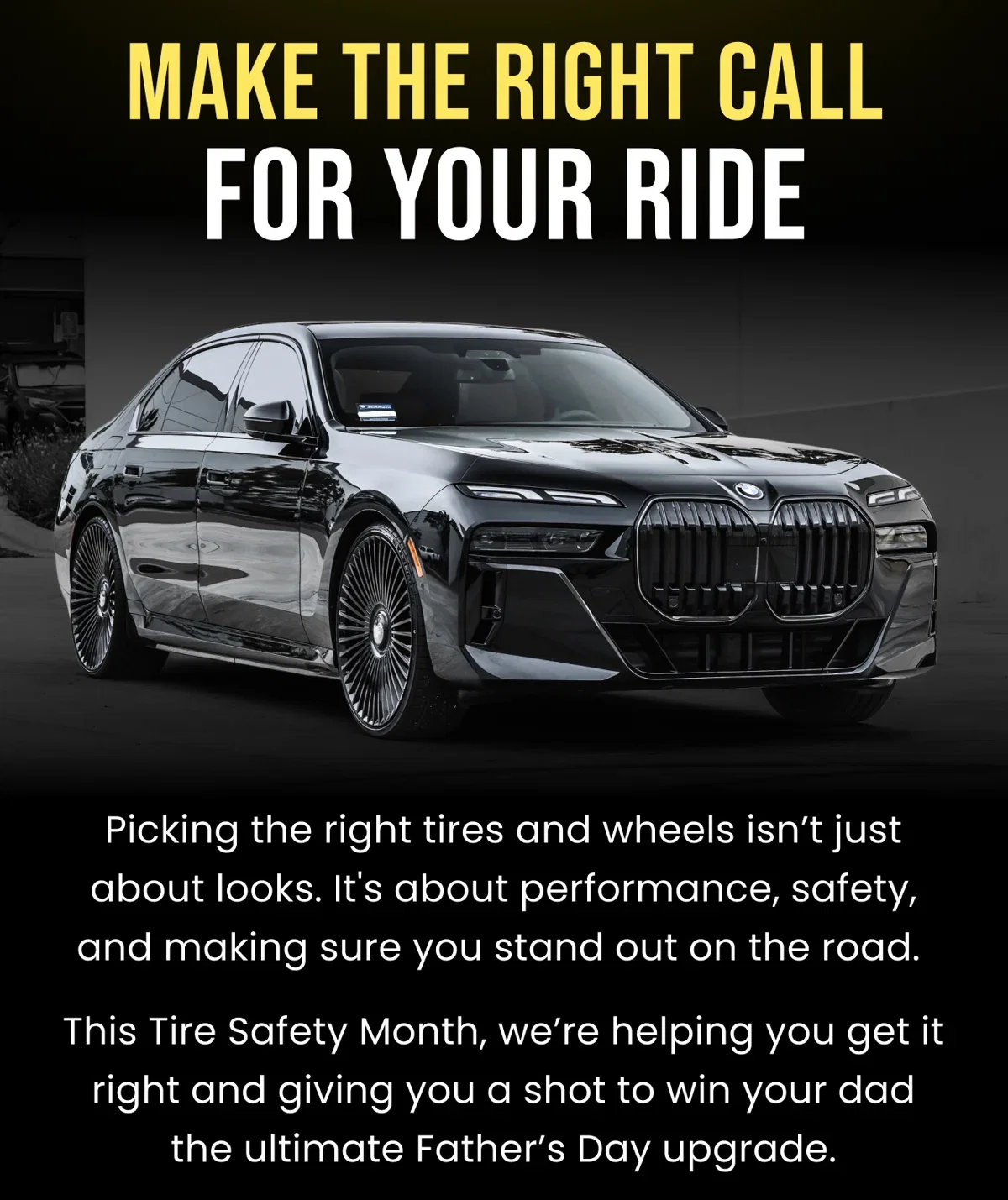 MAKE THE RIGHT CALL FOR YOUR RIDE Picking the right tires and wheels isn't just about looks. It's about performance, safety, and making sure you stand out on the road. This Tire Safety Month, we're helping you get it right and giving you a shot to win your dad the ultimate Father's Day upgrade.