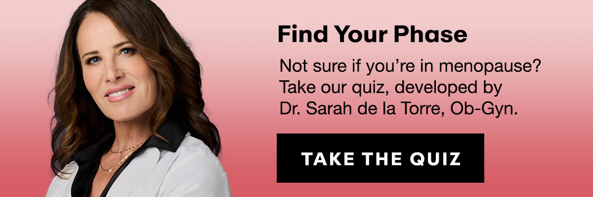 Find Your Phase: Not sure if you’re in menopause?  Take our quiz, developed by  Dr. Sarah de la Torre, Ob-Gyn. 