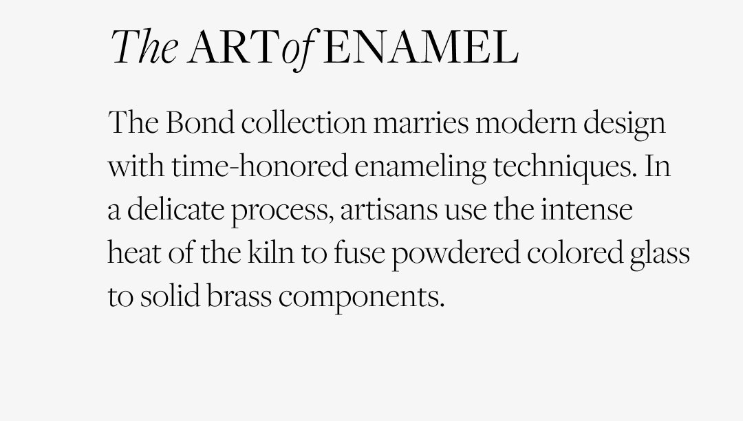 The Art of Enamel: The Bond collection marries modern design with time-honored enameling techniques. In a delicate process, artisans use the intense heat of the kiln to fuse powdered colored glass to solid brass components.