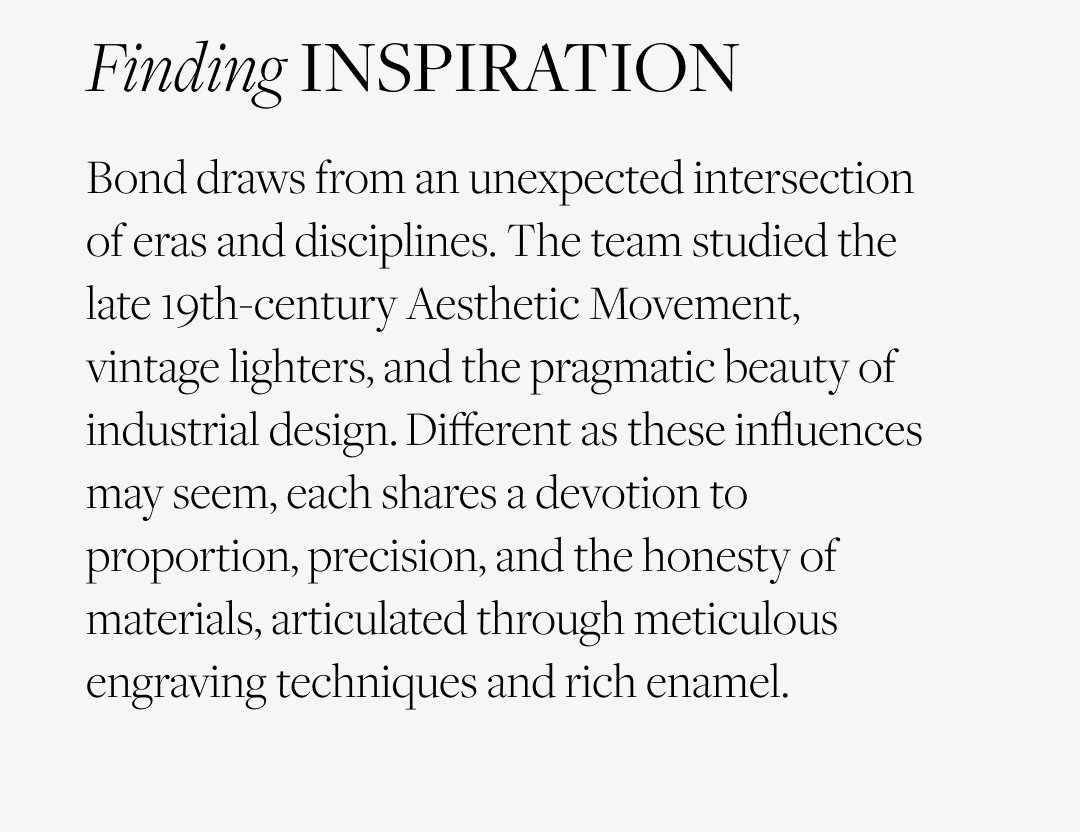 Finding Inspiration: Bond draws from an unexpected intersection of eras and disciplines. The team studied the late 19th-century Aesthetic Movement, vintage lighters, and the pragmatic beauty of industrial design. Different as these influences may seem, each shares a devotion to proportion, precision, and the honesty of materials, articulated through meticulous engraving techniques and rich enamel.