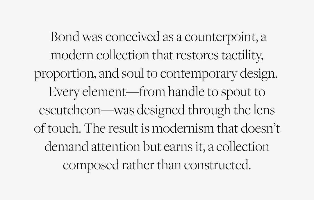  Bond was conceived as a counterpoint, a modern collection that restores tactility, proportion, and soul to contemporary design.  Every element—from handle to spout to escutcheon—was designed through the lens of touch. The result is modernism that doesn’t demand attention but earns it, a collection composed rather than constructed. Shop Bond.