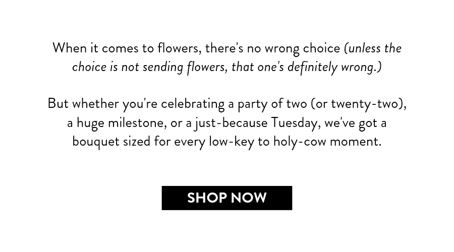 When it comes to flowers, there's no wrong choice (unless the choice is not sending flowers, that one's definitely wrong.)  But whether you're celebrating a party of two (or twenty-two), a huge milestone, or a just-because Tuesday, we've got a bouquet sized for every low-key to holy-cow moment.