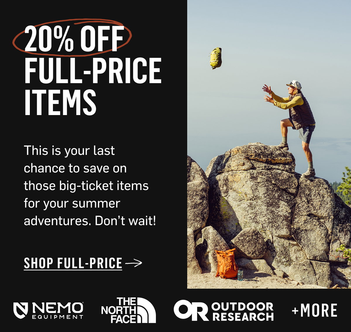 20% Off Full-Price Items — last chance to save on big-ticket summer gear. Nemo, TNF, OR & more. Shop Full-Price!