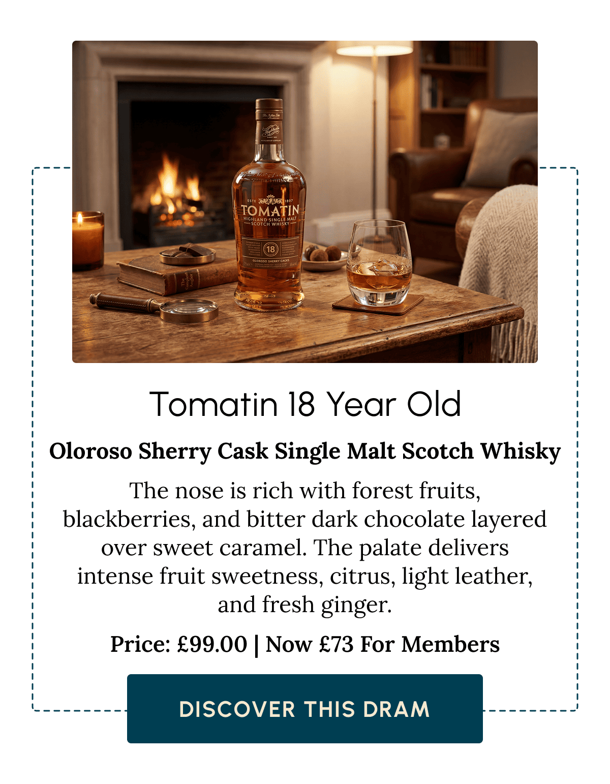 Tomatin 18 Year Old Oloroso Sherry Cask Single Malt Scotch Whisky The nose is rich with forest fruits, blackberries, and bitter dark chocolate layered over sweet caramel. The palate delivers intense fruit sweetness, citrus, light leather, and fresh ginger. Price: £99.00 | Now £73 For Members Discover This Dram