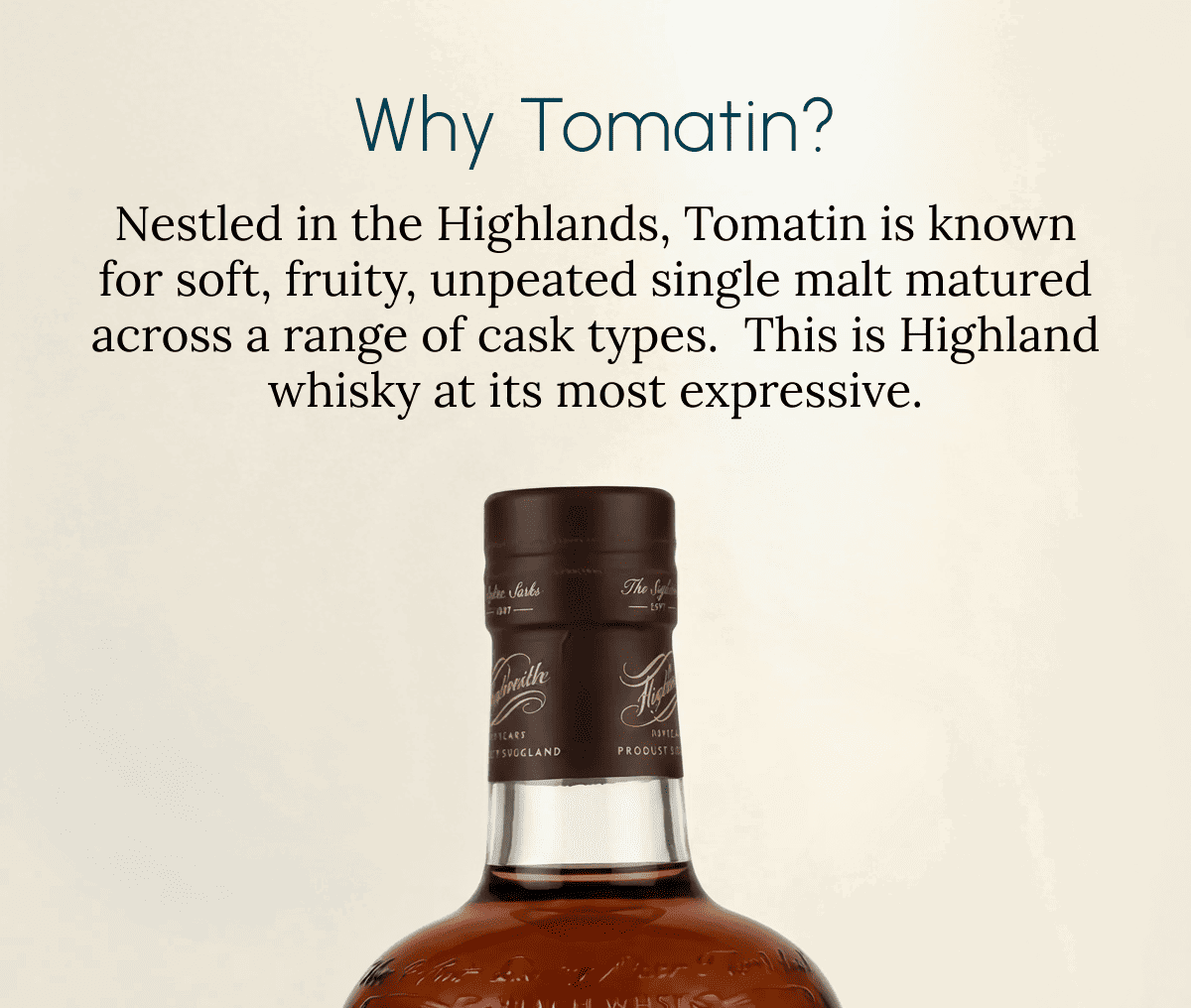 Why Tomatin? Nestled in the Highlands, Tomatin is known for soft, fruity, unpeated single malt matured across a range of cask types.  This is Highland whisky at its most expressive.