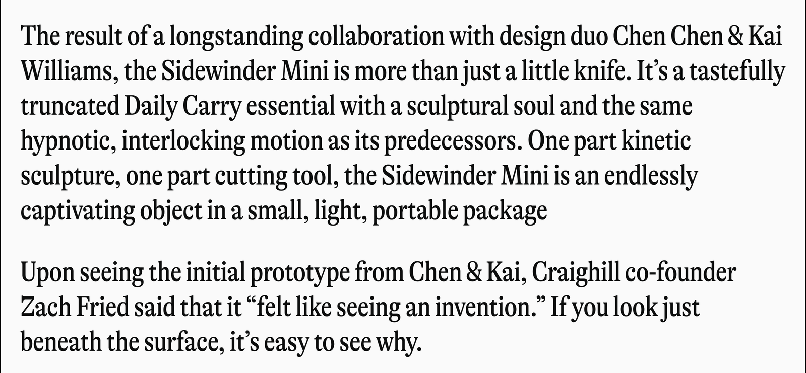The result of a longstanding collaboration with design duo Chen Chen & Kai Williams, the Sidewinder Mini is more than just a little knife. It's a tastefully truncated Daily Carry essential with a sculptural soul and the same hypnotic, interlocking motion as its predecessors. One part kinetic sculpture, one part cutting tool, the Sidewinder Mini is an endlessly captivating object in a small, light, portable package Upon seeing the initial prototype from Chen & Kai, Craighill co-founder Zach Fried said that it "felt like seeing an invention." If you look just beneath the surface, it's easy to see why.