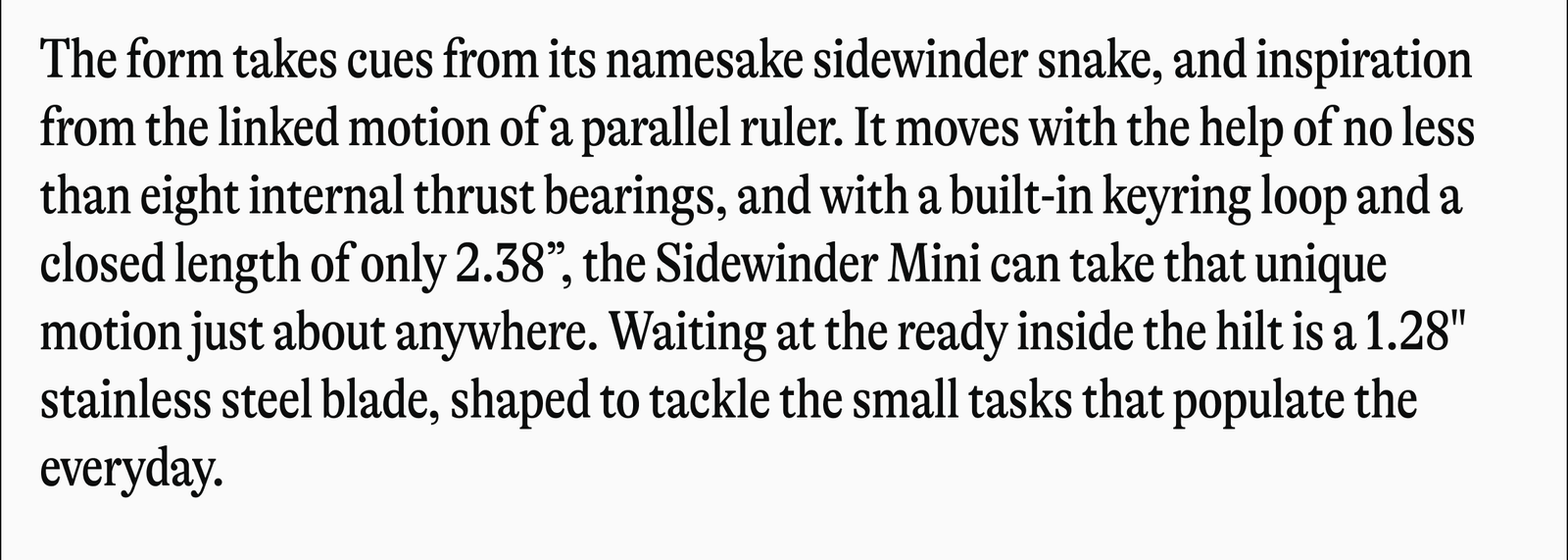 The form takes cues from its namesake sidewinder snake, and inspiration from the linked motion of a parallel ruler. It moves with the help of no less than eight internal thrust bearings, and with a built-in keyring loop and a closed length of only 2.38", the Sidewinder Mini can take that unique motion just about anywhere. Waiting at the ready inside the hilt is a 1.28" stainless steel blade, shaped to tackle the small tasks that populate the everyday.