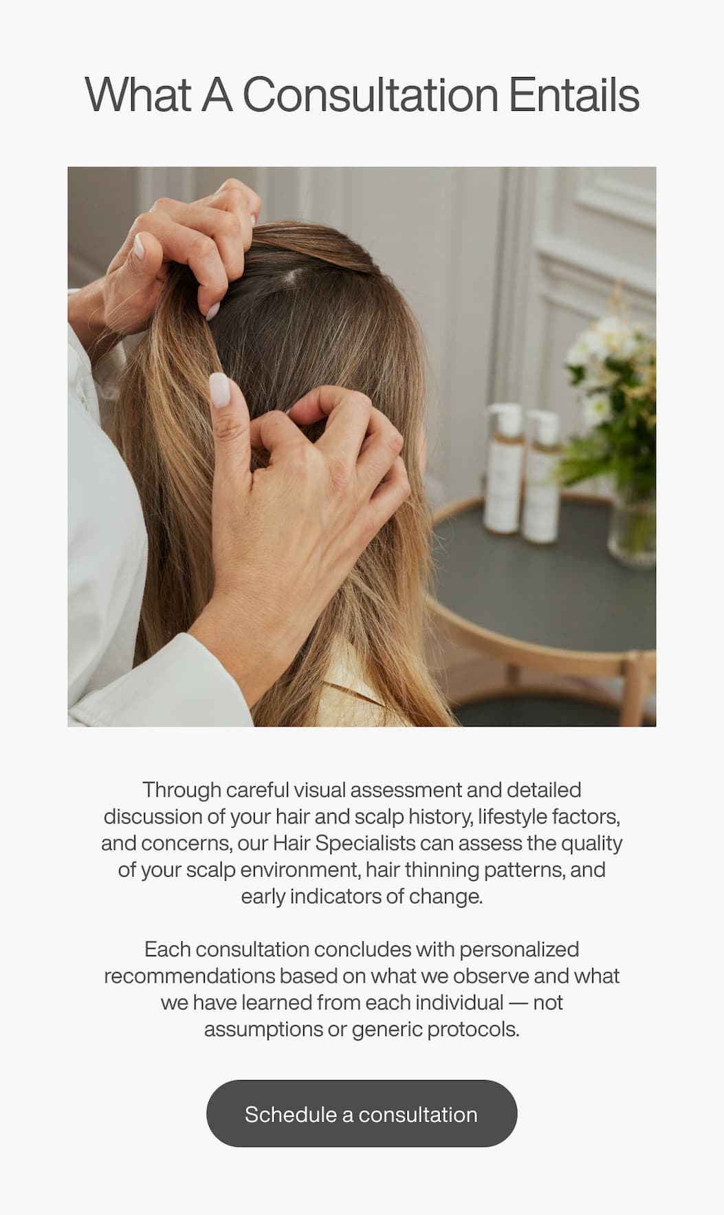 What A Consultation Entails - Through careful visual assessment and detailed discussion of your hair and scalp history, lifestyle factors, and concerns, our Hair Specialists can assess the quality of your scalp environment, hair thinning patterns, and early indicators of change. | [SCHEDULE A CONSULTATION]