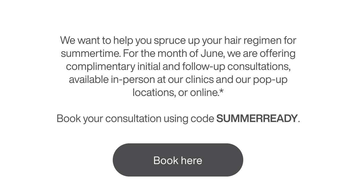 We want to help you spruce up your hair regimen for summertime. For the month of June, we are offering complimentary initial and follow-up consultations to help you get a head start on the season.  Book your consultation using code SUMMERREADY.* | [BOOK HERE]