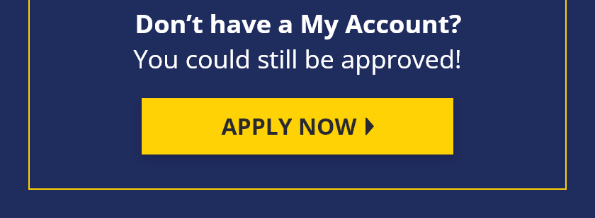 Don't have a My Account? You could still be approved! Apply Now