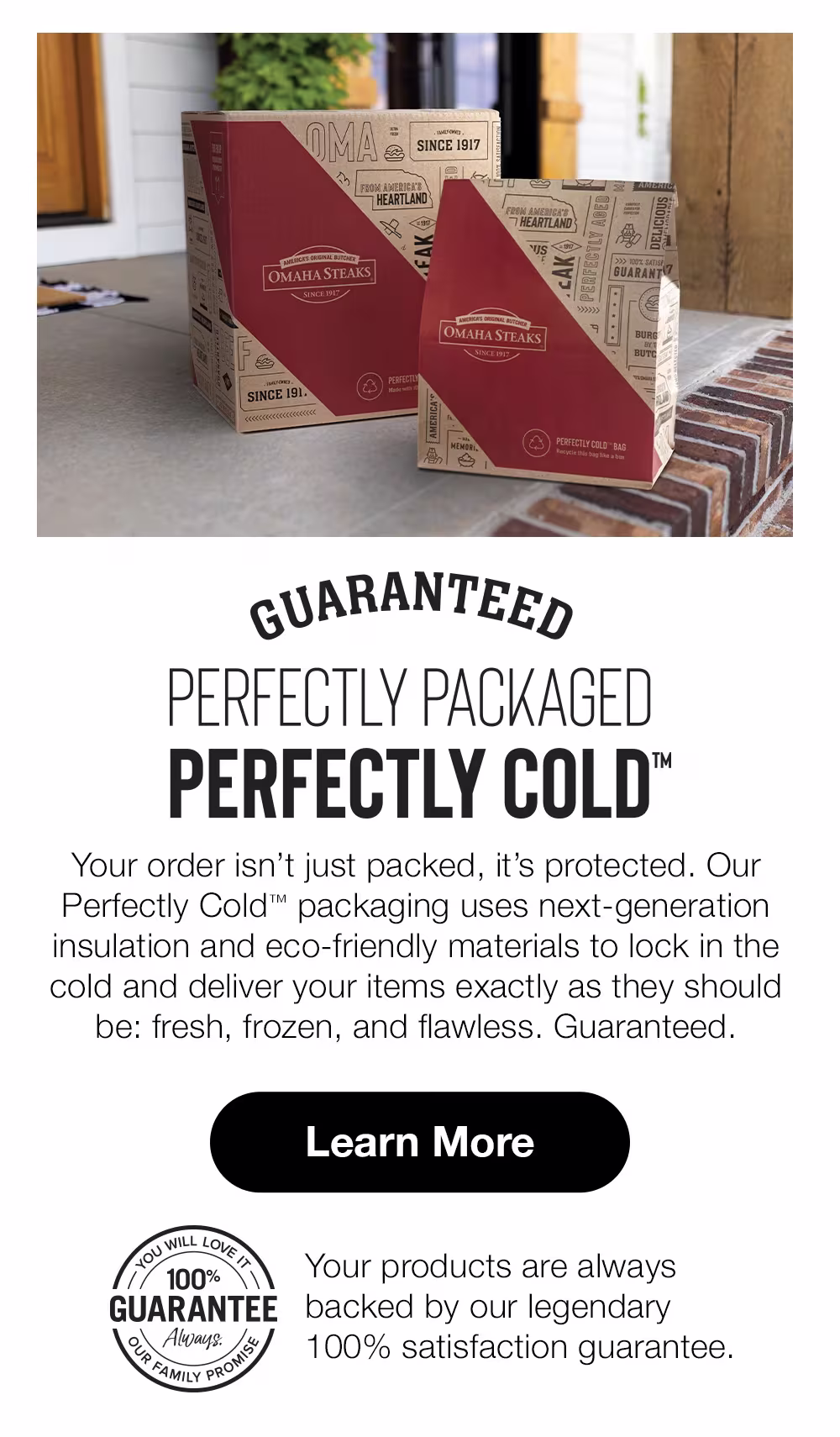 PERFECTLY PACKAGED PERFECTLY COLD™ Your order isn't just packed, it's protected. Our Perfectly Cold™ packaging uses next-generation insulation and eco-friendly materials to lock in the cold and deliver your items exactly as they should be: fresh, frozen, and flawless. Guaranteed. Learn More