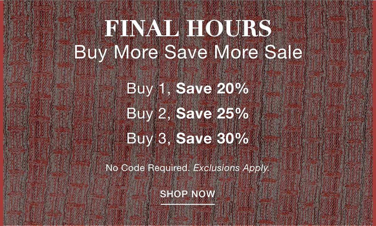FINAL HOURS BUY MORE SAVE MORE SALE Buy 1, Save 20% Buy 2, Save 25% Buy 3, Save 30%  No Code Required. Exclusions Apply. SHOP NOW >>