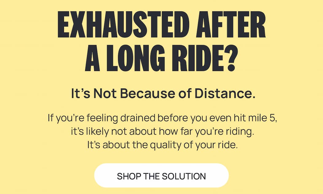 EXHAUSTED AFTER A LONG RIDE? IT'S NOT BECAUSE OF DISTANCE. If you’re feeling drained before you even hit mile 5, it’s likely not about how far you’re riding.  It’s about the quality of your ride.  [SHOP THE SOLUTON]