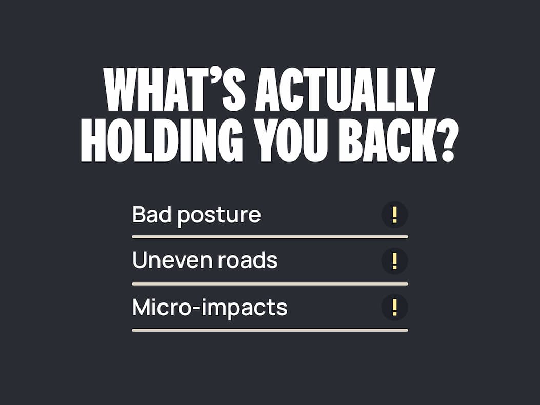 WHAT'S ACTUALLY HOLDING YOU BACK? ❌ Bad posture  ❌ Micro-impacts  ❌ Uneven roads