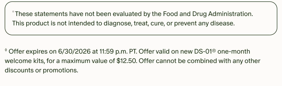 °These statements have not been evaluated by the Food and Drug Administration. This product is not intended to diagnose, treat, cure, or prevent any disease. | ◊Offer expires on 6/30/2026 at 11:59 p.m. PT. Offer valid on new DS-01® one-month welcome kits, for a maximum value of $12.50. Offer cannot be combined with any other discounts or promotions.