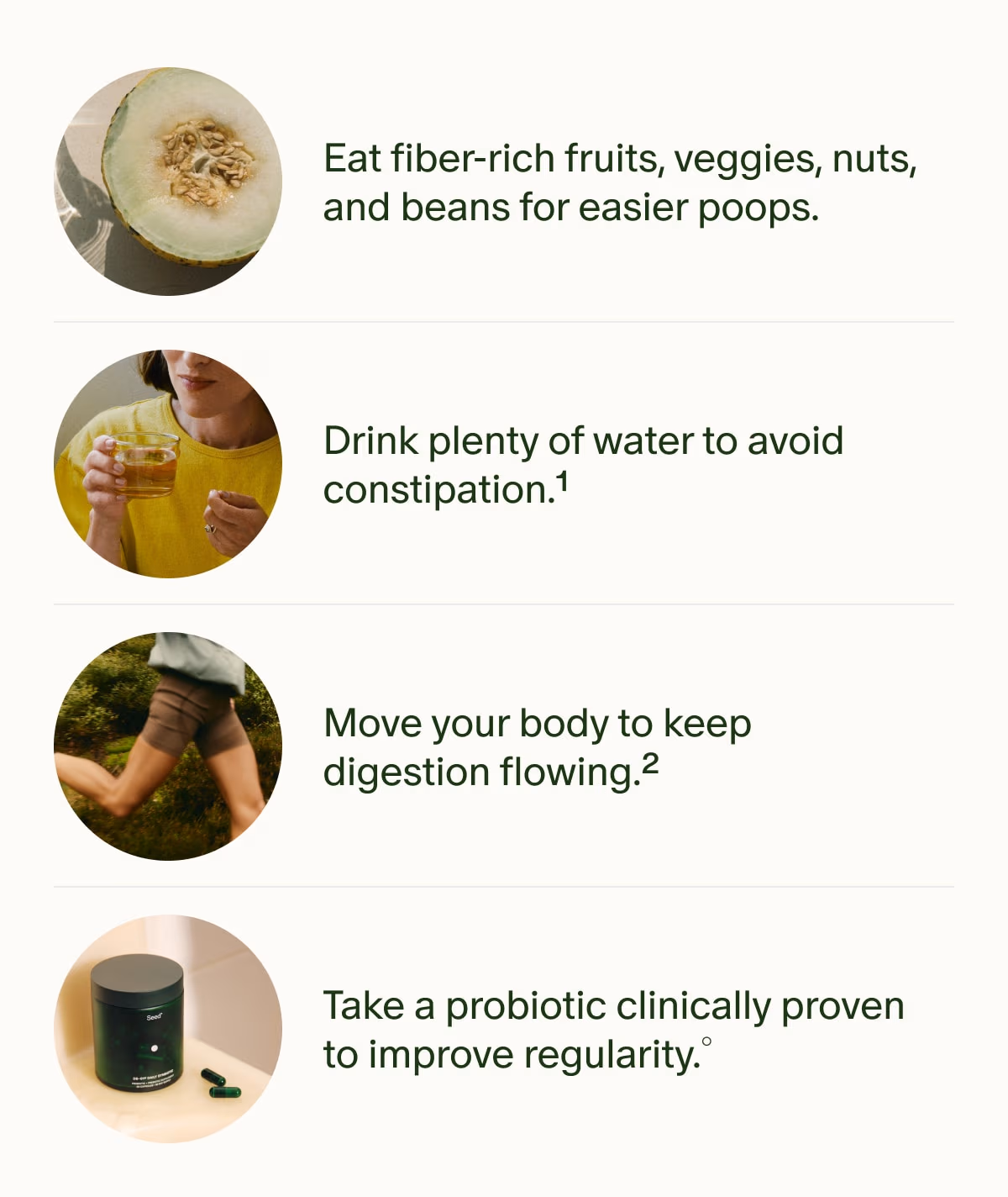 Eat fiber-rich fruits, veggies, nuts, and beans for easier poops. | Drink plenty of water to avoid constipation.¹ | Move your body to keep digestion flowing.² | Take a probiotic clinically proven to improve regularity.°