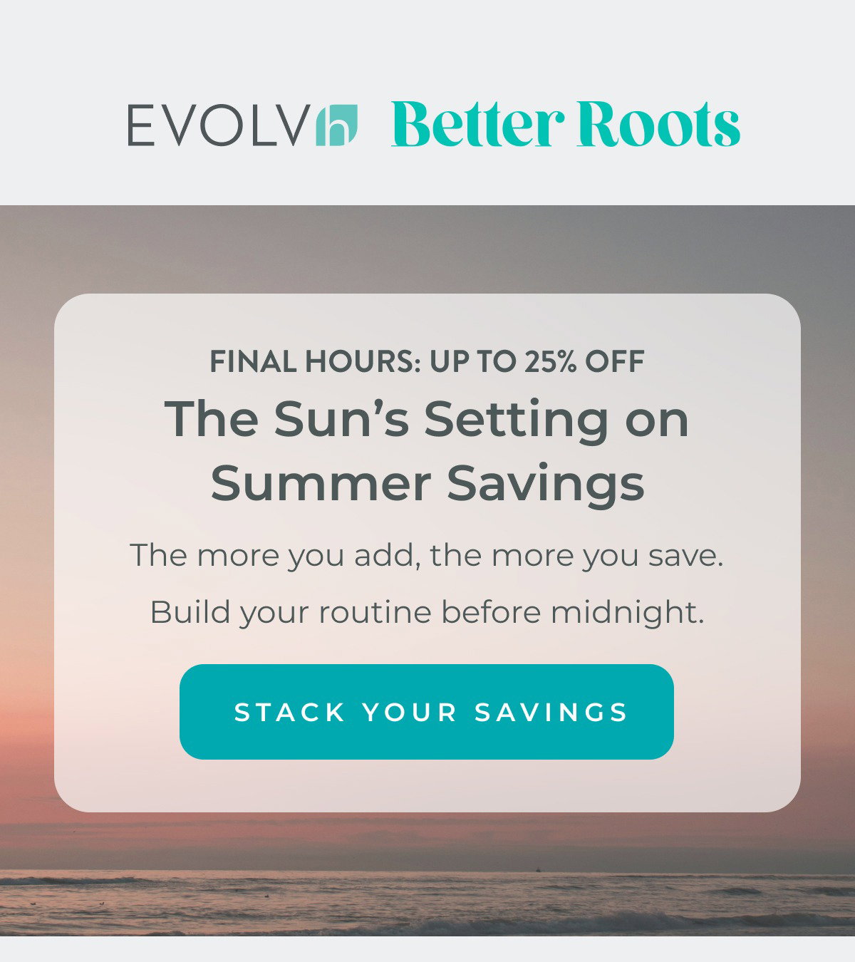 Final hours to save up to 25% off! The sun's setting on summer savings. The more you add, the more you save. Build your routine before midnight.