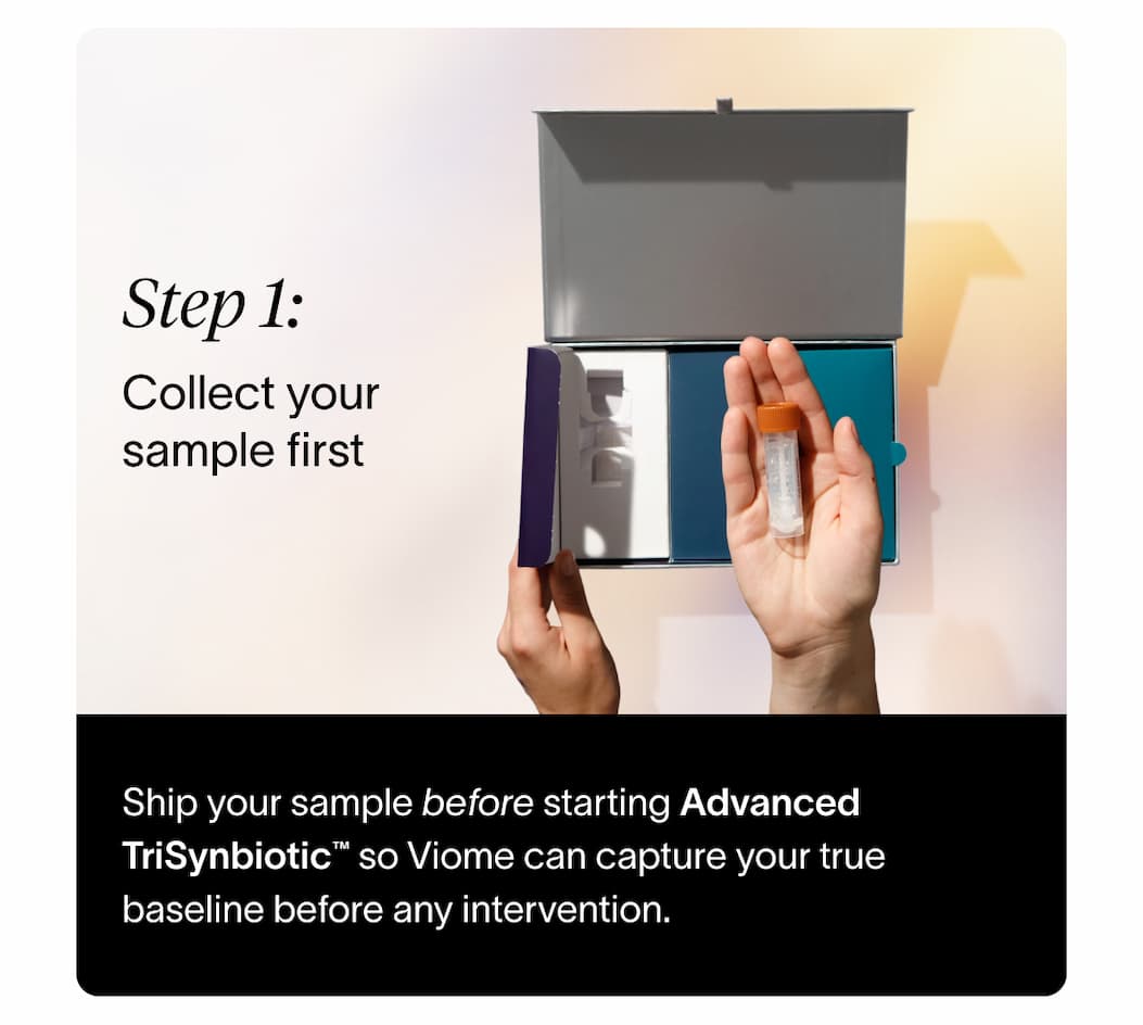 Step 1: Collect your sample first | Ship your sample before starting Advanced TriSynbiotic™ so Viome can capture your true baseline before any intervention.