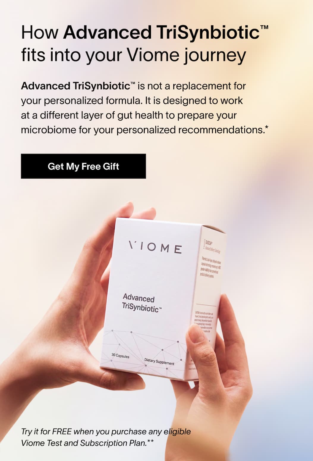 How Advanced TriSynbiotic™ fits into your Viome journey | Advanced TriSynbiotic™ is not a replacement for your personalized formula. It is designed to work at a different layer of gut health to prepare your microbiome for your personalized recommendations. | Try it for FREE when you purchase any eligible Viome Test and Subscription Plan. | [Get My Free Gift]