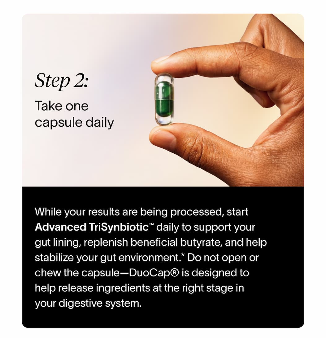 Step 2: Take one capsule daily | While your results are being processed, start Advanced TriSynbiotic™ daily to support your gut lining, replenish beneficial butyrate, and help stabilize your gut environment. Do not open or chew the capsule—DuoCap® is designed to help release ingredients at the right stage in your digestive system.