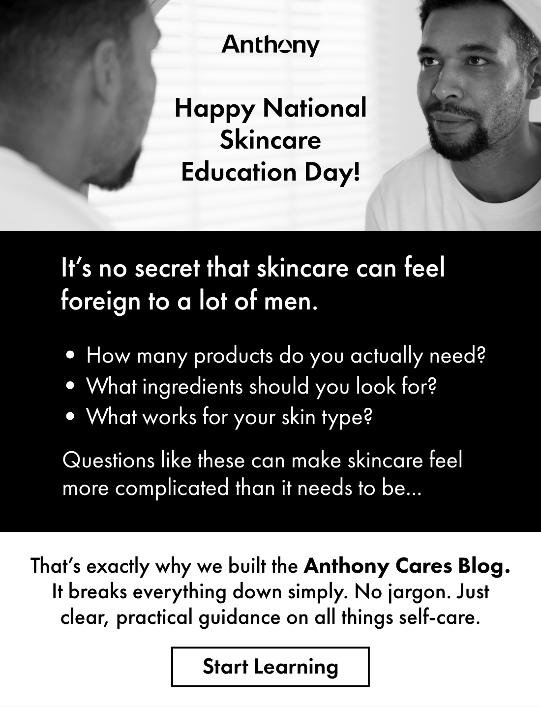 Happy National Skincare Education Day! It’s no secret that skincare can feel foreign to a lot of men. How many products do you actually need? What ingredients should you look for? What works for your skin type? Questions like these can make skincare feel more complicated than it needs to be. That’s exactly why we built the Anthony Cares Blog. It breaks everything down, simply. No jargon. Just clear, practical guidance on all things self-care. Start Learning. 