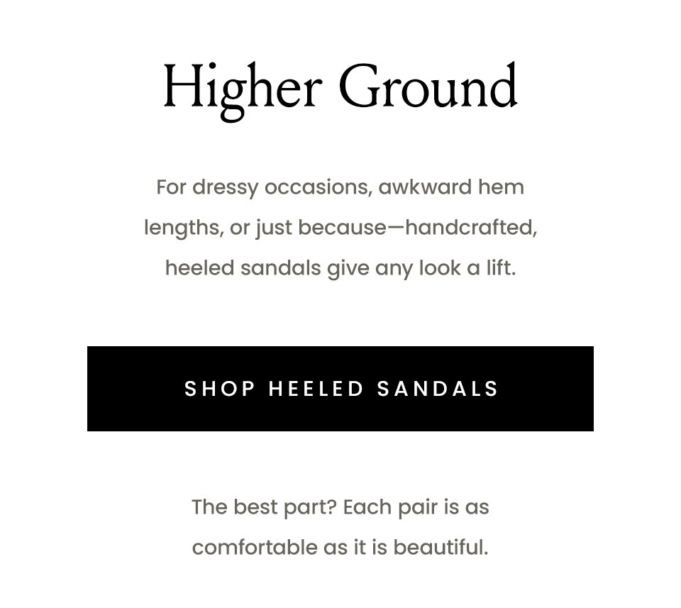 Higher Ground, For dressy occasions, awkward hem lengths, or just because—handcrafted, heeled sandals give any look a lift.   < Shop Heeled Sandals >  The best part? Each pair is as comfortable as it is beautiful. 