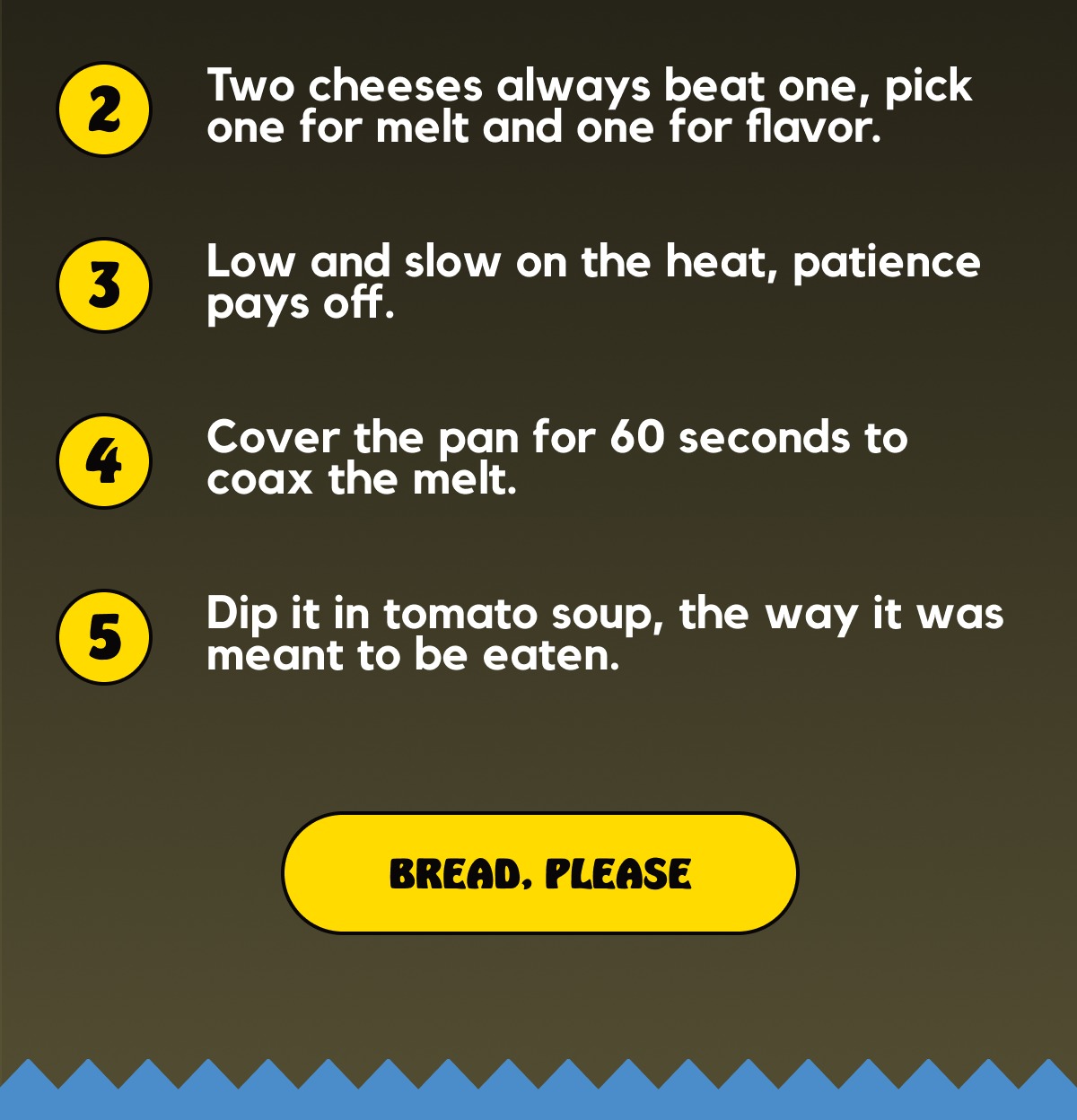 Two cheeses always beat one, pick one for melt and one for flavor -- Low and slow on the heat, patience pays off -- Cover the pan for 60 seconds to coax the melt -- Dip it in tomato soup, the way it was meant to be eaten [BREAD, PLEASE]