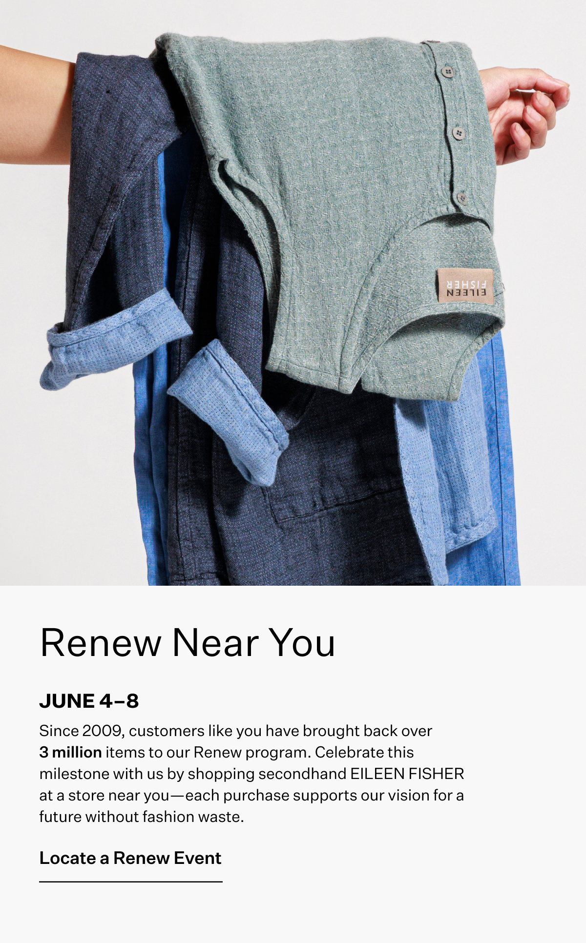 Renew Near You JUNE 4-8. Since 2009, customers like you have brought back over 3 million items to our Renew program. Celebrate this milestone with us by shopping secondhand EILEEN FISHER at a store near you-each purchase supports our vision for a future without fashion waste. Locate a Renew Event