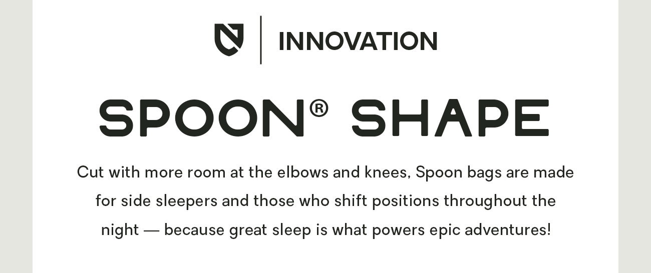 Cut with more room at the elbows and knees, Spoon bags are made for side sleepers and those who shift positions throughout the night — because great sleep is what powers epic adventures!