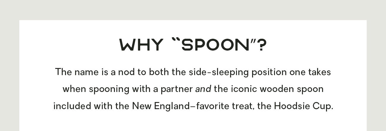 Why “Spoon”? The name is a nod to both the side-sleeping position one takes when spooning with a partner and the iconic wooden spoon included with the New England–favorite treat, the Hoodsie Cup. 