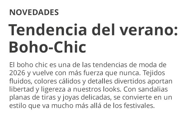 NOVEDADES Tendencia del verano: Boho-Chic El boho chic es una de las tendencias de moda de 2026 y vuelve con más fuerza que nunca. Tejidos fluidos, colores cálidos y detalles divertidos aportan libertad y ligereza a nuestros looks. Con sandalias planas de tiras y joyas delicadas, se convierte en un estilo que va mucho más allá de los festivales.
