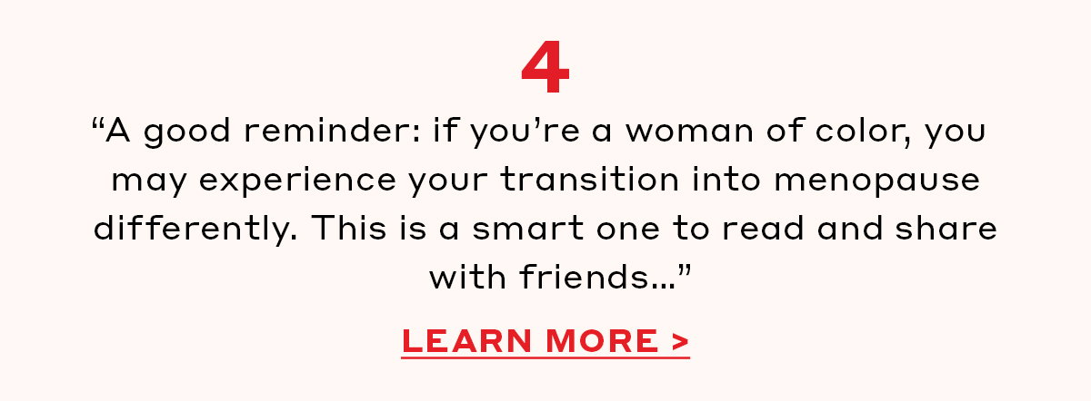 “A good reminder: if you’re a woman of color, you may experience your transition into menopause differently. This is a smart one to read and share with friends…” [LEARN MORE]