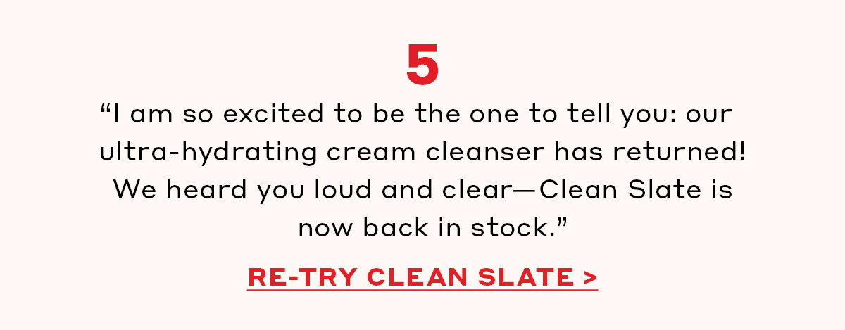  “I am so excited to be the one to tell you: our ultra-hydrating cream cleanser has returned! We heard you loud and clear—Clean Slate is now back in stock.” [RE-TRY CLEAN SLATE]