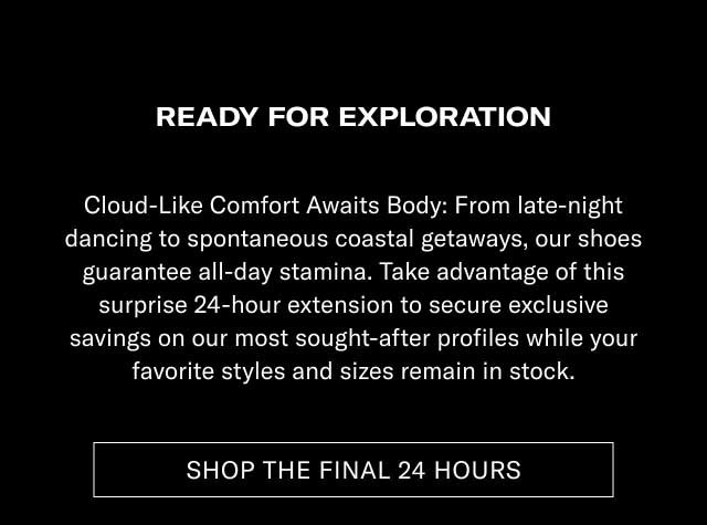 READY FOR EXPLORATION Cloud-Like Comfort Meets Style: From late-night dancing to spontaneous weekend getaways, our shoes guarantee all-day stamina. Take advantage of this surprise 24-hour extension to secure unique savings on our most sought-after profiles while your favorite styles and sizes remain in stock. [SHOP THE FINAL 24 HOURS]